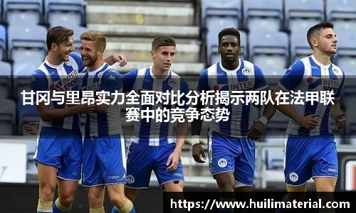 甘冈与里昂实力全面对比分析揭示两队在法甲联赛中的竞争态势